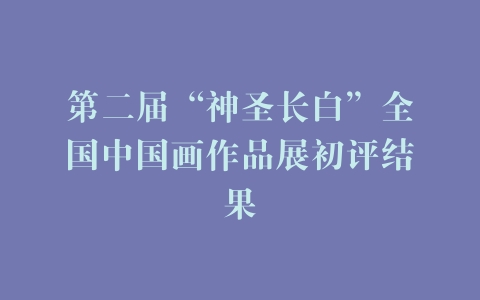 第二届“神圣长白”全国中国画作品展初评结果