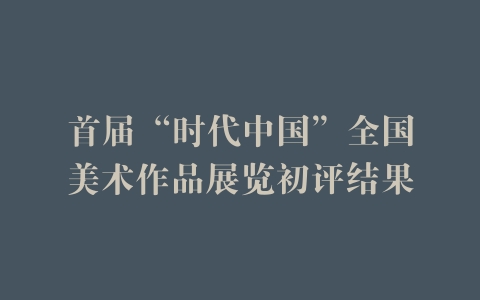 首届“时代中国”全国美术作品展览初评结果