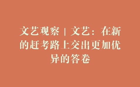 文艺观察｜文艺：在新的赶考路上交出更加优异的答卷