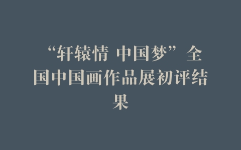 “轩辕情 中国梦”全国中国画作品展初评结果