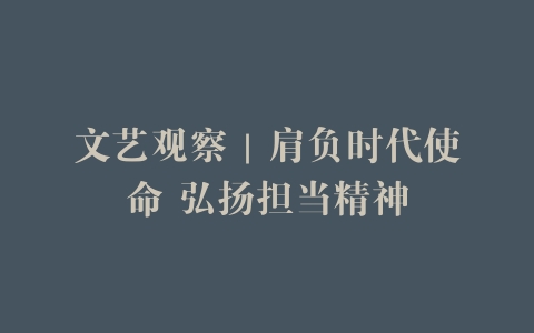 文艺观察｜肩负时代使命 弘扬担当精神
