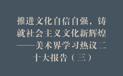 推进文化自信自强，铸就社会主义文化新辉煌——美术界学习热议二十大报告（三）