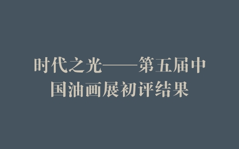时代之光——第五届中国油画展初评结果