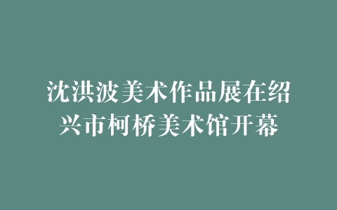 沈洪波美术作品展在绍兴市柯桥美术馆开幕