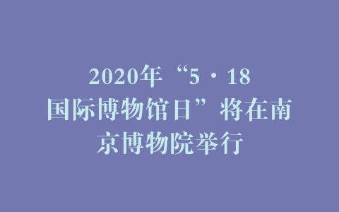 2020年“5·18国际博物馆日”将在南京博物院举行