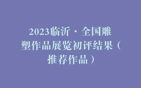 2023临沂·全国雕塑作品展览初评结果（推荐作品）