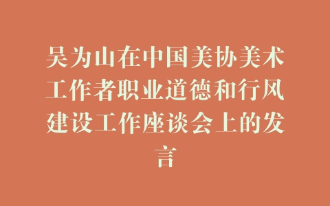 吴为山在中国美协美术工作者职业道德和行风建设工作座谈会上的发言