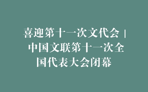 喜迎第十一次文代会｜ 中国文联第十一次全国代表大会闭幕