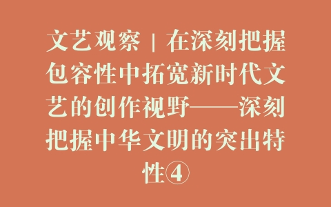 文艺观察｜在深刻把握包容性中拓宽新时代文艺的创作视野——深刻把握中华文明的突出特性④