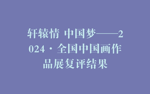 轩辕情 中国梦——2024·全国中国画作品展复评结果