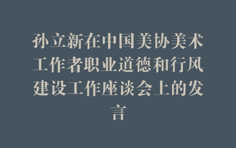 孙立新在中国美协美术工作者职业道德和行风建设工作座谈会上的发言