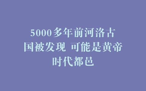 5000多年前河洛古国被发现 可能是黄帝时代都邑