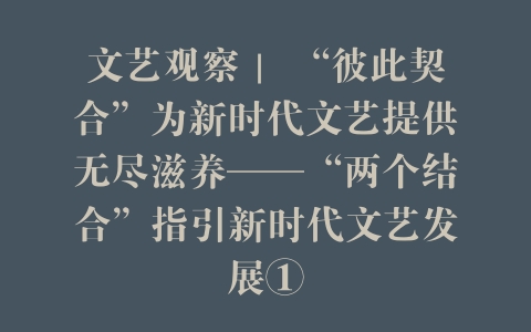 文艺观察｜ “彼此契合”为新时代文艺提供无尽滋养——“两个结合”指引新时代文艺发展①
