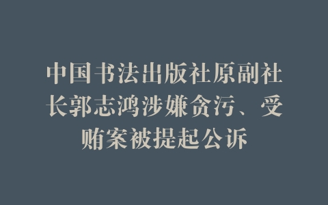 中国书法出版社原副社长郭志鸿涉嫌贪污、受贿案被提起公诉