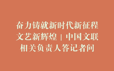奋力铸就新时代新征程文艺新辉煌｜中国文联相关负责人答记者问