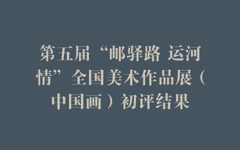第五届“邮驿路 运河情”全国美术作品展（中国画）初评结果