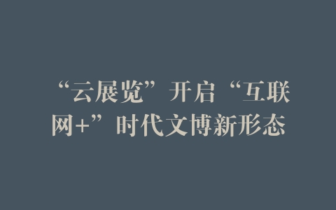 “云展览”开启“互联网+”时代文博新形态