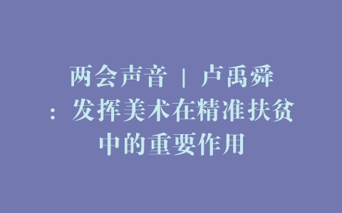 两会声音 | 卢禹舜：发挥美术在精准扶贫中的重要作用