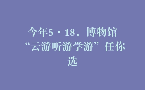 今年5·18，博物馆“云游听游学游”任你选