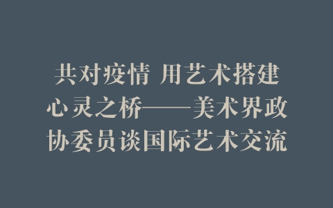 共对疫情 用艺术搭建心灵之桥——美术界政协委员谈国际艺术交流