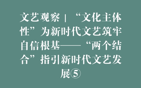 文艺观察｜“文化主体性”为新时代文艺筑牢自信根基——“两个结合”指引新时代文艺发展⑤
