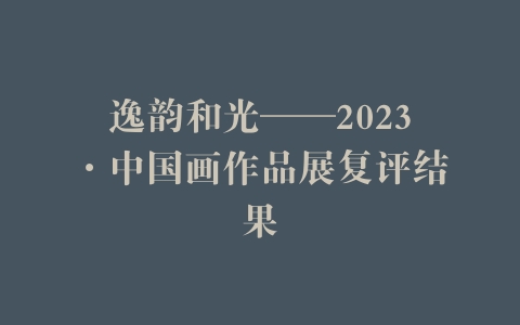 逸韵和光——2023·中国画作品展复评结果