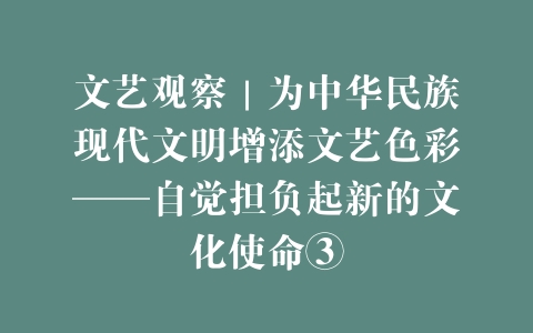 文艺观察｜为中华民族现代文明增添文艺色彩——自觉担负起新的文化使命③