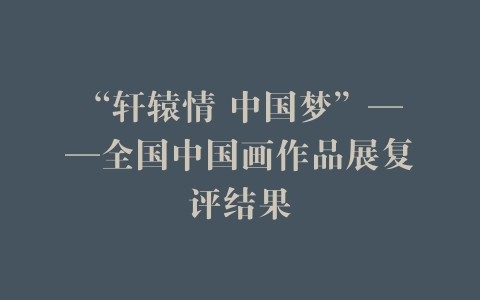 “轩辕情 中国梦”——全国中国画作品展复评结果