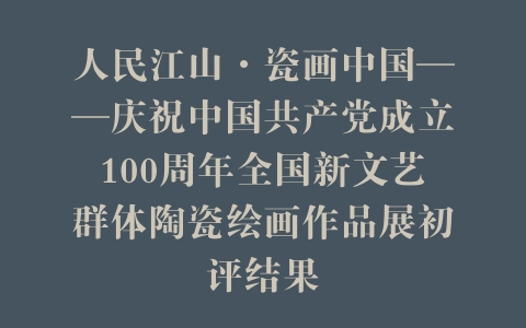 人民江山·瓷画中国——庆祝中国共产党成立100周年全国新文艺群体陶瓷绘画作品展初评结果