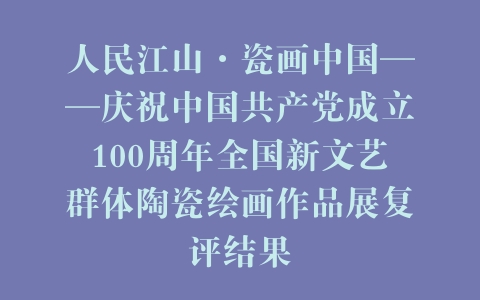 人民江山·瓷画中国——庆祝中国共产党成立100周年全国新文艺群体陶瓷绘画作品展复评结果