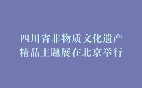 四川省非物质文化遗产精品主题展在北京举行