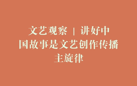 文艺观察 | 讲好中国故事是文艺创作传播主旋律