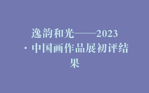 逸韵和光——2023·中国画作品展初评结果
