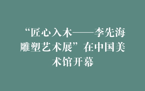 “匠心入木——李先海雕塑艺术展”在中国美术馆开幕
