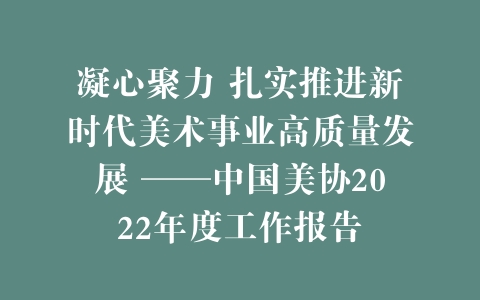 凝心聚力 扎实推进新时代美术事业高质量发展 ——中国美协2022年度工作报告