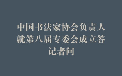 中国书法家协会负责人就第八届专委会成立答记者问