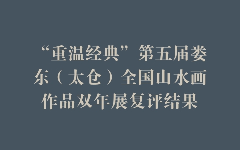 “重温经典”第五届娄东（太仓）全国山水画作品双年展复评结果