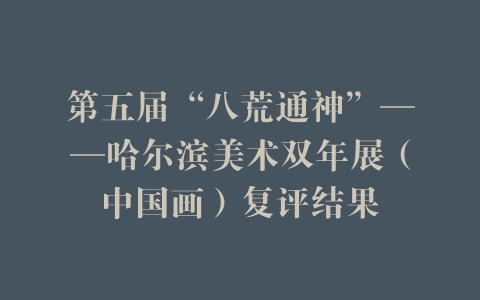 第五届“八荒通神”——哈尔滨美术双年展（中国画）复评结果