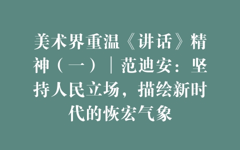 美术界重温《讲话》精神（一）│范迪安：坚持人民立场，描绘新时代的恢宏气象
