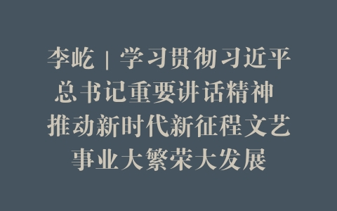李屹｜学习贯彻习近平总书记重要讲话精神 推动新时代新征程文艺事业大繁荣大发展
