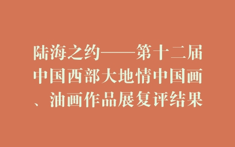 陆海之约——第十二届中国西部大地情中国画、油画作品展复评结果