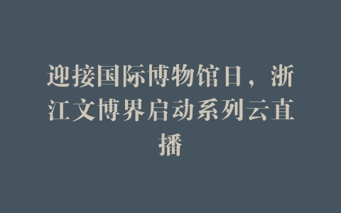 迎接国际博物馆日，浙江文博界启动系列云直播
