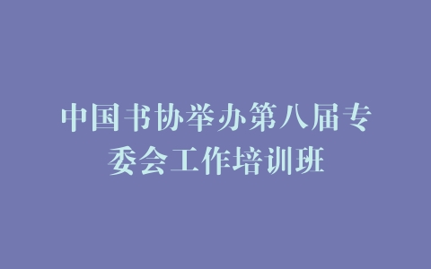 中国书协举办第八届专委会工作培训班