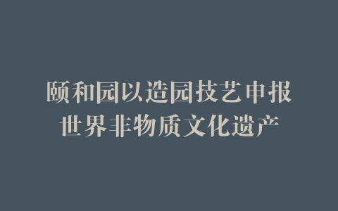 颐和园以造园技艺申报世界非物质文化遗产