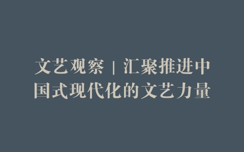 文艺观察｜汇聚推进中国式现代化的文艺力量