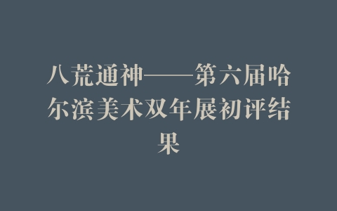 八荒通神——第六届哈尔滨美术双年展初评结果