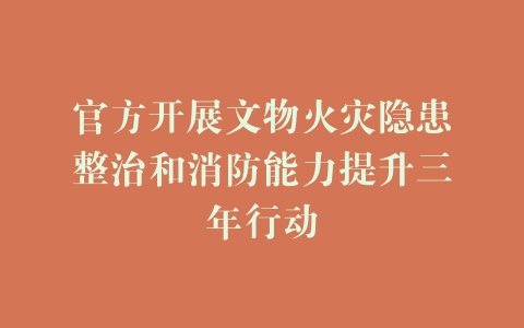 官方开展文物火灾隐患整治和消防能力提升三年行动