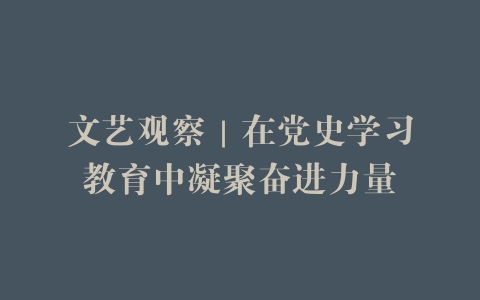 文艺观察｜在党史学习教育中凝聚奋进力量