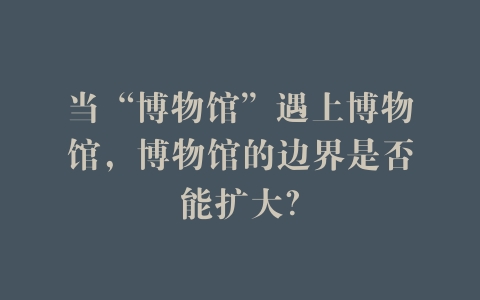 当“博物馆”遇上博物馆，博物馆的边界是否能扩大？