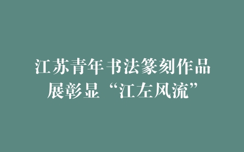江苏青年书法篆刻作品展彰显“江左风流”